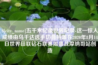南京五千米纪录世界纪录-这一惊人成绩由乌干达选手切普特盖在2020年8月14日世界田联钻石联赛揭幕战摩纳哥站创造