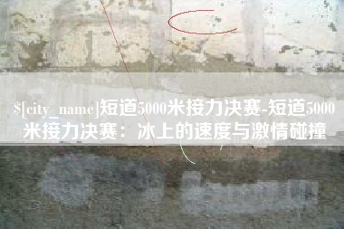 南京短道5000米接力决赛-短道5000米接力决赛：冰上的速度与激情碰撞