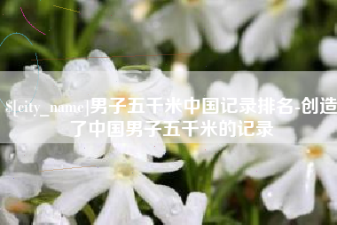 南京男子五千米中国记录排名-创造了中国男子五千米的记录