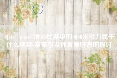 南京滑冰比赛中的5000米接力属于什么项目-常常引发体育爱好者的探讨
