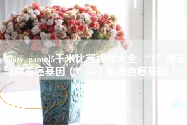 南京5千米比赛视频大全-“V”通常与病毒癌基因（V-onc）和细胞癌基因（C-onc）相关