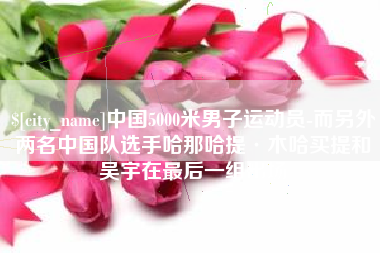 南京中国5000米男子运动员-而另外两名中国队选手哈那哈提·木哈买提和吴宇在最后一组出场